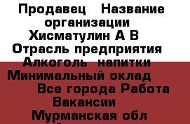 Продавец › Название организации ­ Хисматулин А.В. › Отрасль предприятия ­ Алкоголь, напитки › Минимальный оклад ­ 20 000 - Все города Работа » Вакансии   . Мурманская обл.,Апатиты г.